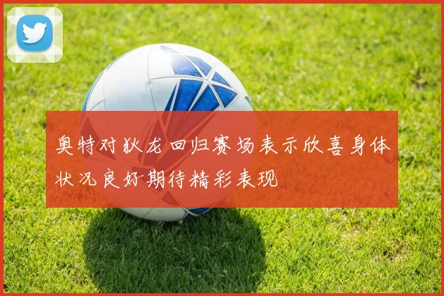 奥特对狄龙回归赛场表示欣喜身体状况良好期待精彩表现