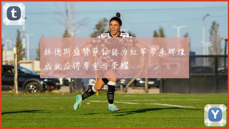 林德斯盛赞萨拉赫为红军带来辉煌成就应得尊重与荣耀