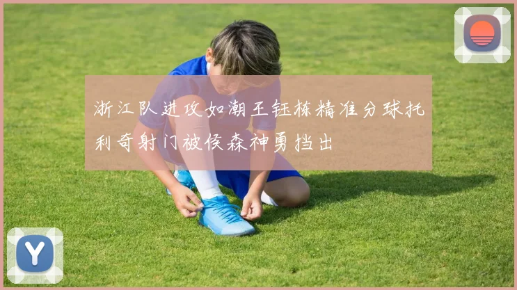 浙江队进攻如潮王钰栋精准分球托利奇射门被侯森神勇挡出