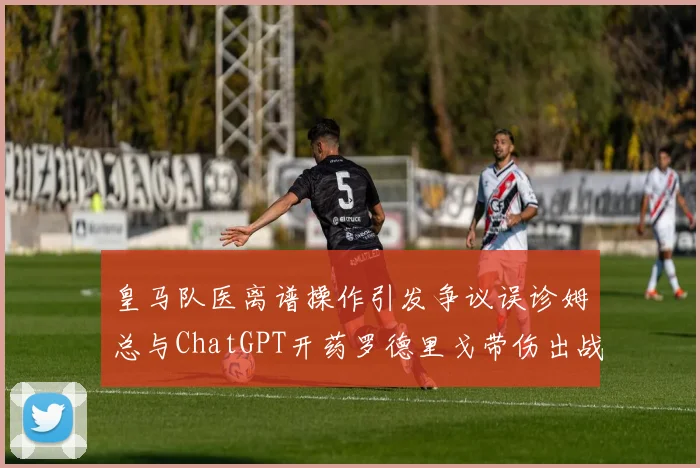 皇马队医离谱操作引发争议误诊姆总与ChatGPT开药罗德里戈带伤出战