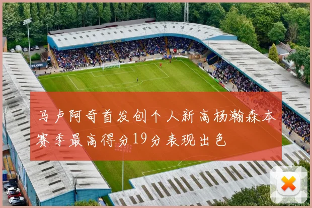 马卢阿奇首发创个人新高杨瀚森本赛季最高得分19分表现出色