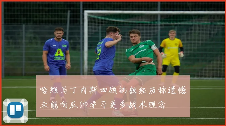 哈维马丁内斯回顾执教经历称遗憾未能向瓜帅学习更多战术理念
