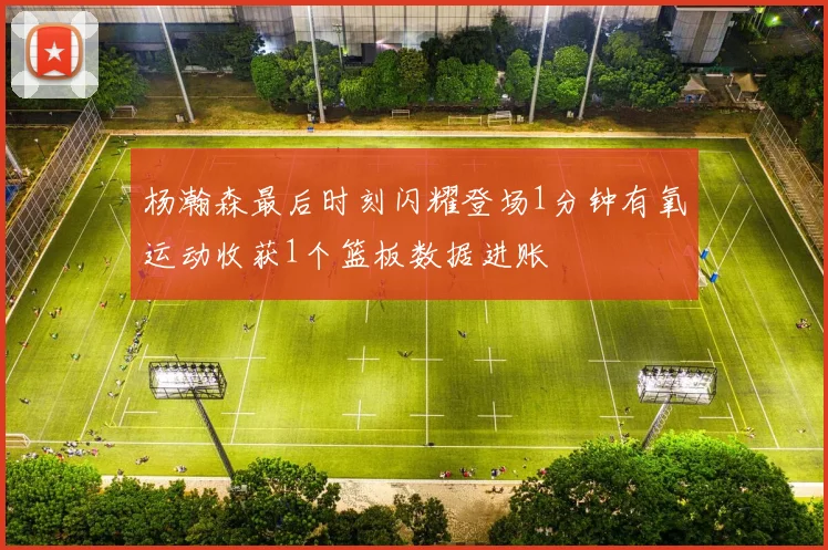 杨瀚森最后时刻闪耀登场1分钟有氧运动收获1个篮板数据进账