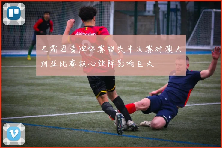 王霜因黄牌停赛错失半决赛对澳大利亚比赛核心缺阵影响巨大