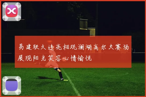 易建联久违亮相观澜湖高尔夫赛场展现阳光笑容心情愉悦