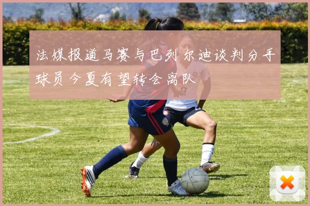 法媒报道马赛与巴列尔迪谈判分手球员今夏有望转会离队