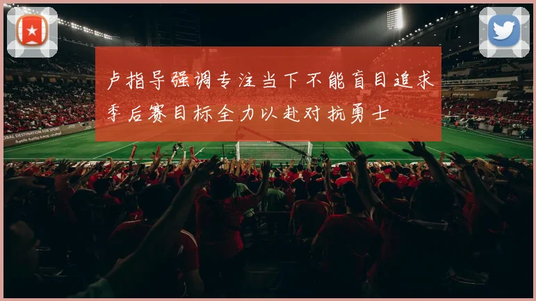 卢指导强调专注当下不能盲目追求季后赛目标全力以赴对抗勇士