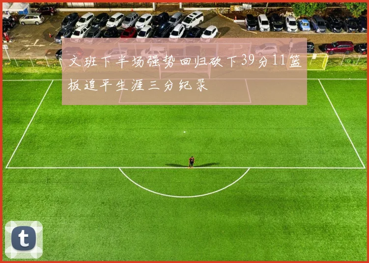 文班下半场强势回归砍下39分11篮板追平生涯三分纪录
