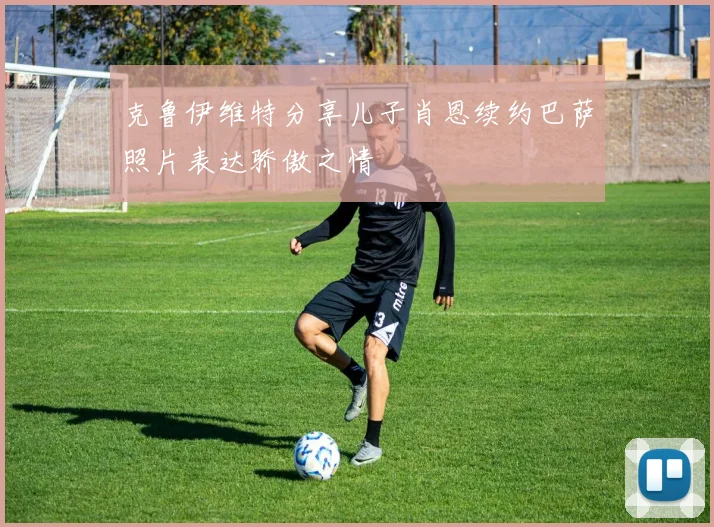 克鲁伊维特分享儿子肖恩续约巴萨照片表达骄傲之情