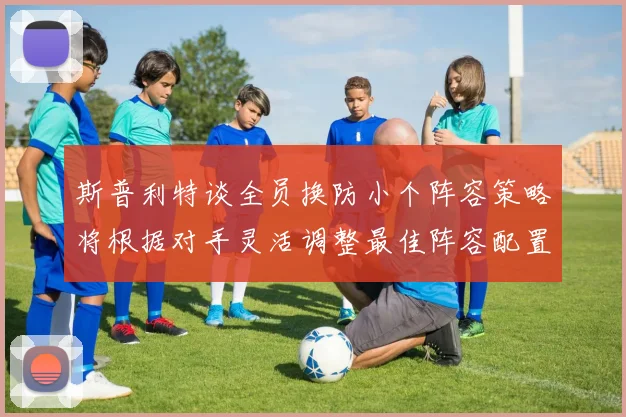 斯普利特谈全员换防小个阵容策略将根据对手灵活调整最佳阵容配置