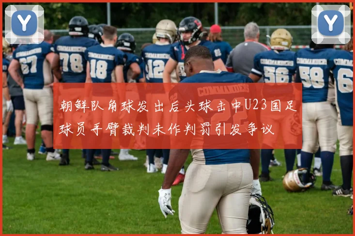 朝鲜队角球发出后头球击中U23国足球员手臂裁判未作判罚引发争议