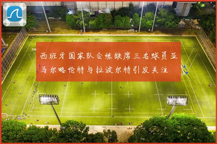 西班牙国家队合练缺席三名球员亚马尔略伦特与拉波尔特引发关注