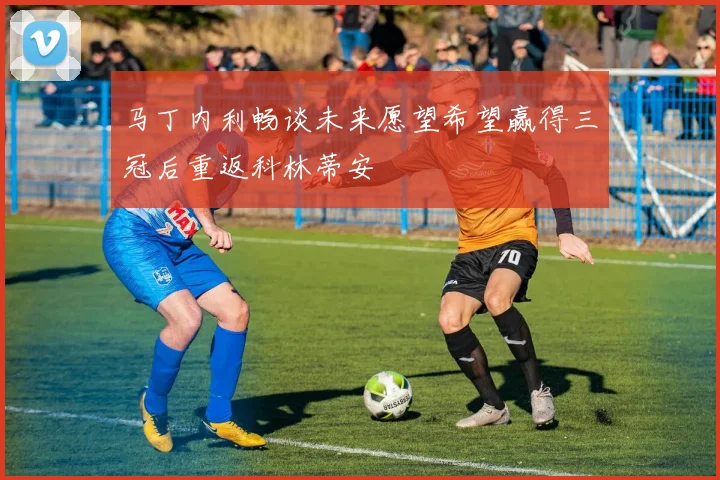 马丁内利畅谈未来愿望希望赢得三冠后重返科林蒂安