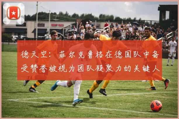 德天空：菲尔克鲁格在德国队中备受赞誉被视为团队凝聚力的关键人物