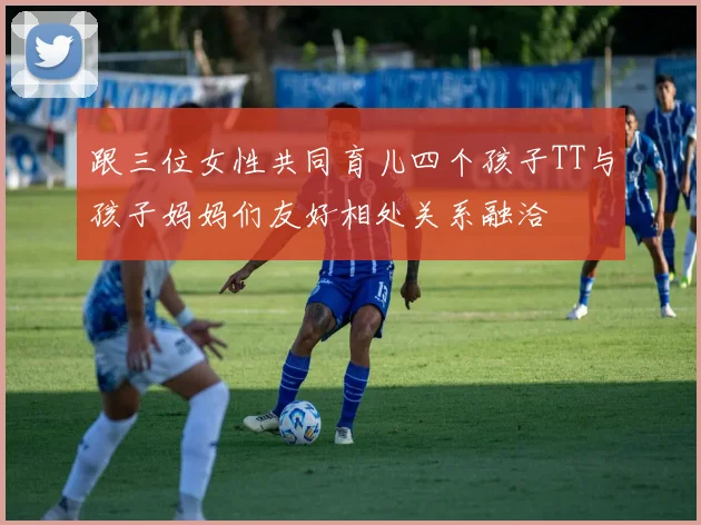 跟三位女性共同育儿四个孩子TT与孩子妈妈们友好相处关系融洽