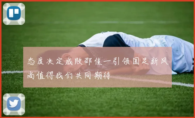态度决定成败邵佳一引领国足新风尚值得我们共同期待
