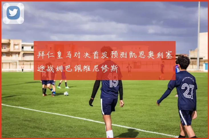 拜仁皇马对决首发预测凯恩奥利塞迎战姆巴佩维尼修斯