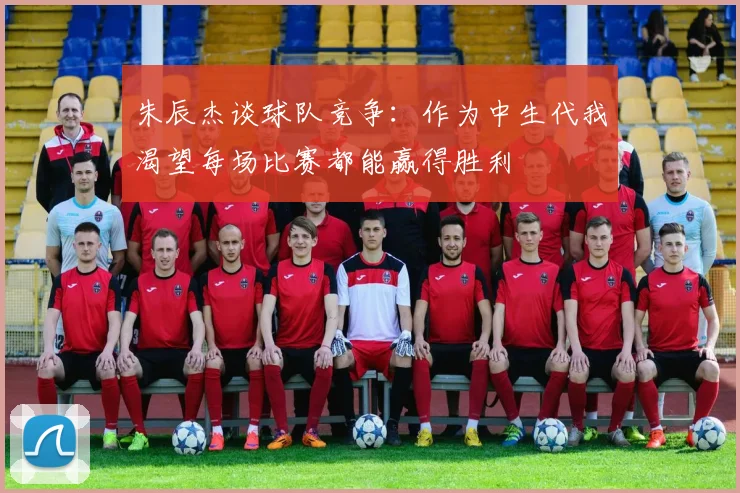 朱辰杰谈球队竞争：作为中生代我渴望每场比赛都能赢得胜利