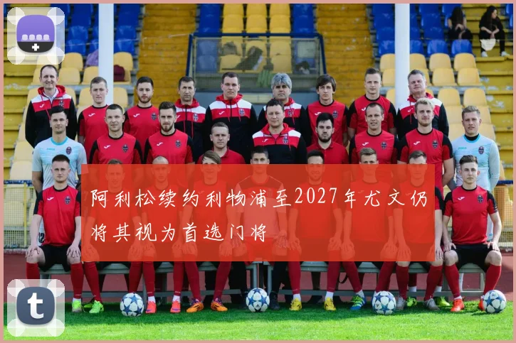 阿利松续约利物浦至2027年尤文仍将其视为首选门将