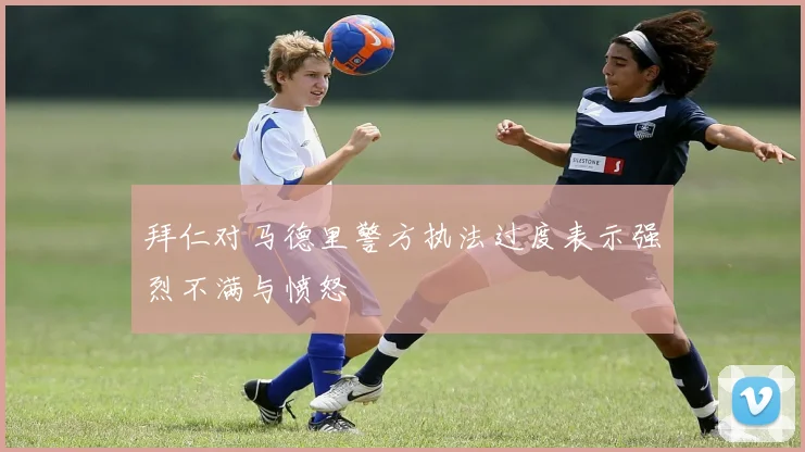 拜仁对马德里警方执法过度表示强烈不满与愤怒