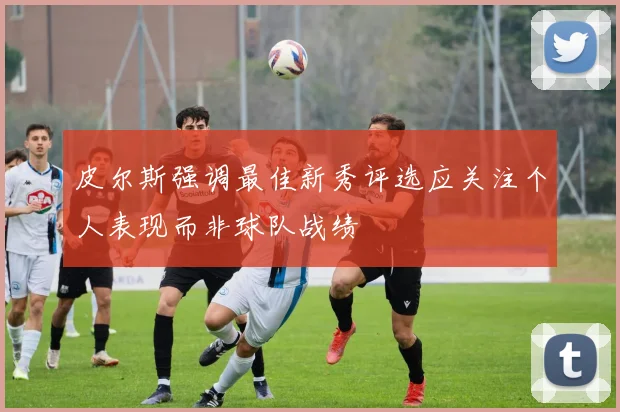 皮尔斯强调最佳新秀评选应关注个人表现而非球队战绩