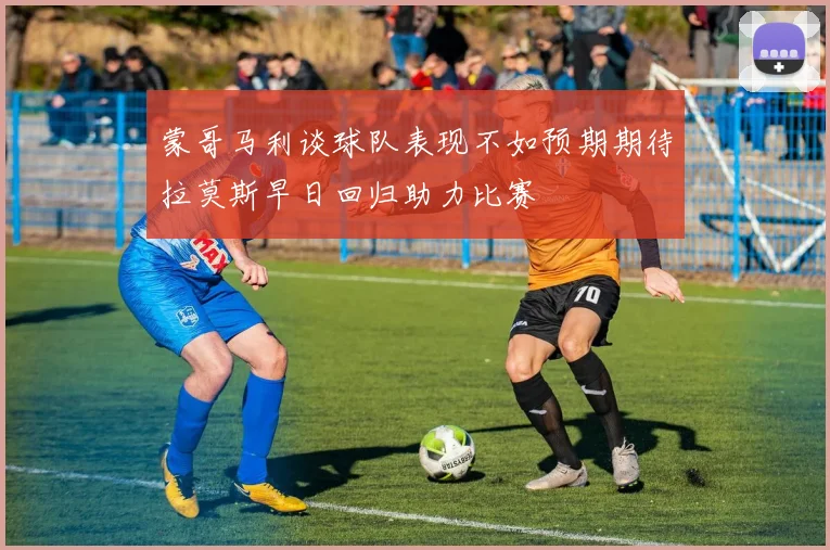 蒙哥马利谈球队表现不如预期期待拉莫斯早日回归助力比赛