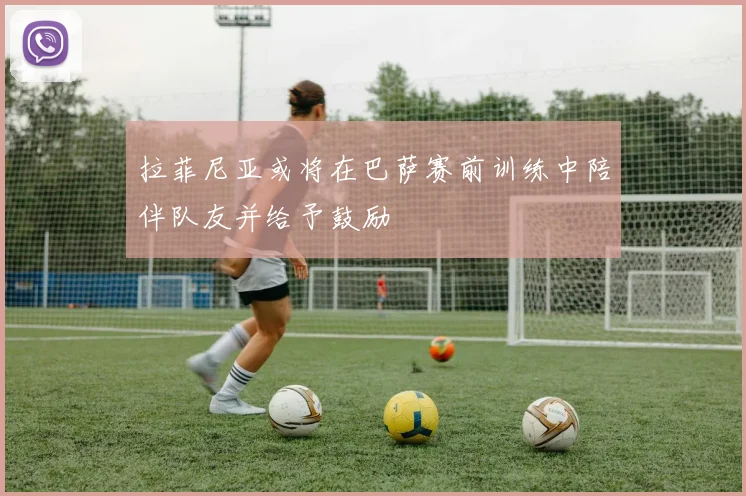 拉菲尼亚或将在巴萨赛前训练中陪伴队友并给予鼓励